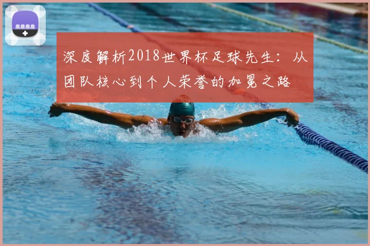 深度解析2018世界杯足球先生:从团队核心到个人荣誉的加冕之路